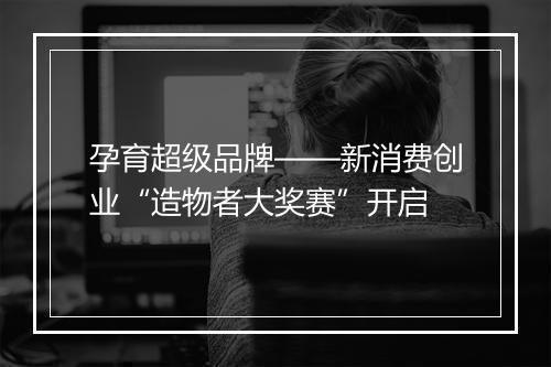 孕育超级品牌——新消费创业“造物者大奖赛”开启