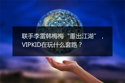 联手李雷韩梅梅“重出江湖”，VIPKID在玩什么套路？