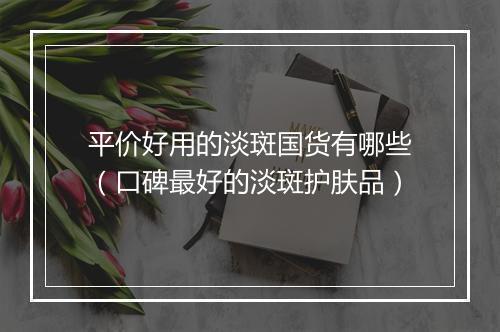 平价好用的淡斑国货有哪些（口碑最好的淡斑护肤品）
