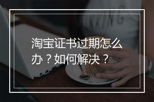 淘宝证书过期怎么办？如何解决？