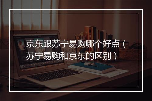京东跟苏宁易购哪个好点（苏宁易购和京东的区别）