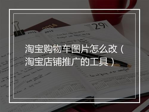 淘宝购物车图片怎么改（淘宝店铺推广的工具）