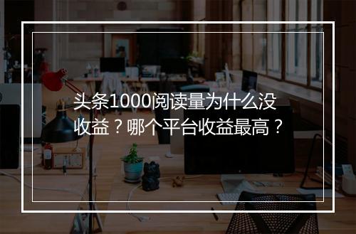 头条1000阅读量为什么没收益？哪个平台收益最高？