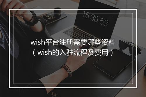 wish平台注册需要哪些资料（wish的入驻流程及费用）