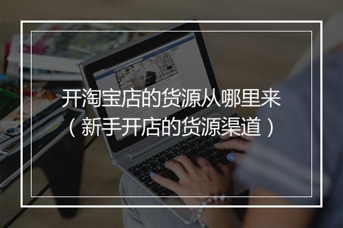 开淘宝店的货源从哪里来（新手开店的货源渠道）