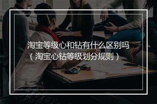 淘宝等级心和钻有什么区别吗（淘宝心钻等级划分规则）