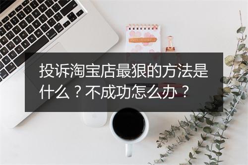 投诉淘宝店最狠的方法是什么？不成功怎么办？