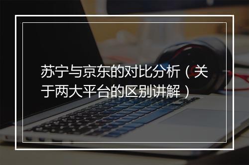 苏宁与京东的对比分析（关于两大平台的区别讲解）