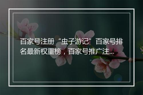 百家号注册“虫子游记”百家号排名最新权重榜，百家号推广注册软文发布平台