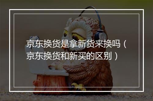京东换货是拿新货来换吗（京东换货和新买的区别）