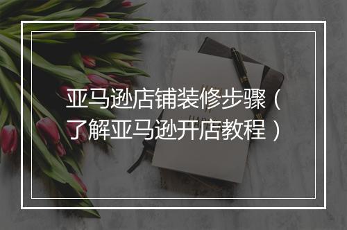 亚马逊店铺装修步骤（了解亚马逊开店教程）