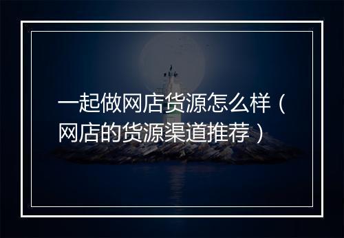 一起做网店货源怎么样（网店的货源渠道推荐）