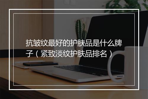 抗皱纹最好的护肤品是什么牌子（紧致淡纹护肤品排名）