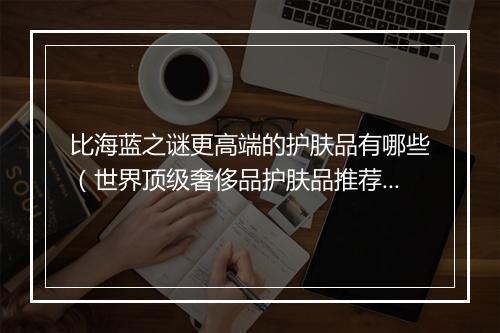 比海蓝之谜更高端的护肤品有哪些（世界顶级奢侈品护肤品推荐）
