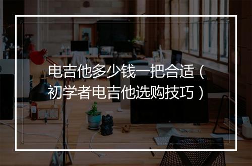 电吉他多少钱一把合适（初学者电吉他选购技巧）