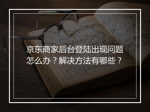 京东商家后台登陆出现问题怎么办？解决方法有哪些？