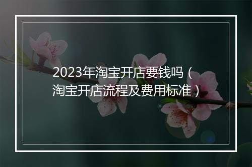 2023年淘宝开店要钱吗（淘宝开店流程及费用标准）
