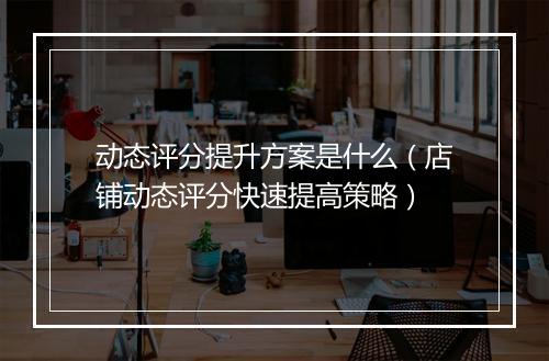 动态评分提升方案是什么（店铺动态评分快速提高策略）