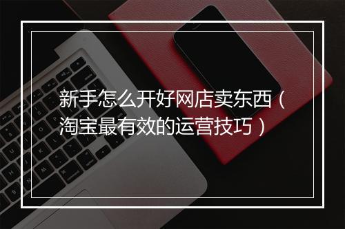 新手怎么开好网店卖东西（淘宝最有效的运营技巧）