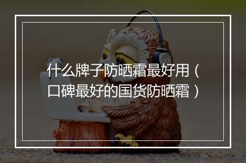 什么牌子防晒霜最好用（口碑最好的国货防晒霜）