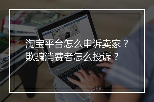淘宝平台怎么申诉卖家？欺骗消费者怎么投诉？