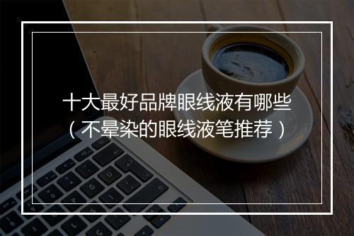 十大最好品牌眼线液有哪些（不晕染的眼线液笔推荐）