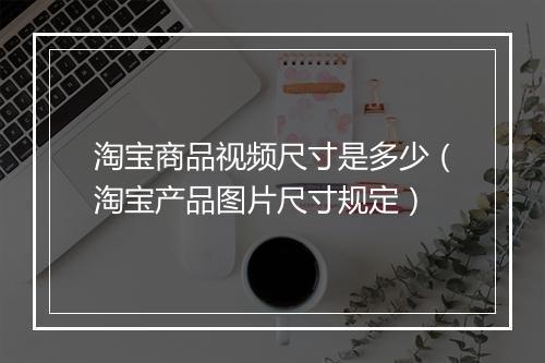 淘宝商品视频尺寸是多少（淘宝产品图片尺寸规定）
