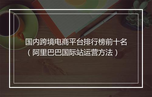 国内跨境电商平台排行榜前十名（阿里巴巴国际站运营方法）