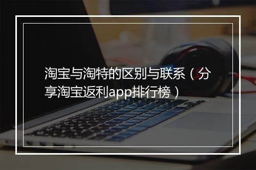 淘宝与淘特的区别与联系（分享淘宝返利app排行榜）