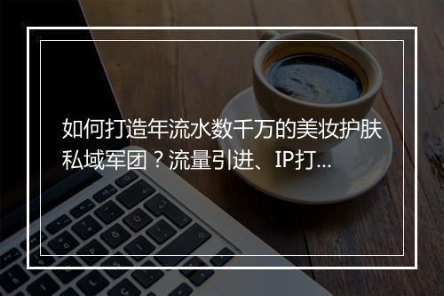 如何打造年流水数千万的美妆护肤私域军团？流量引进、IP打造、销售管理，三大难点拆解！| 私房课05