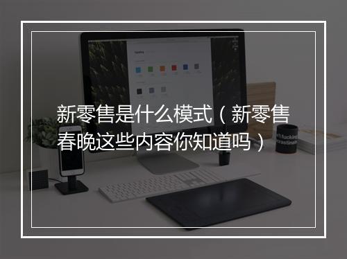 新零售是什么模式（新零售春晚这些内容你知道吗）