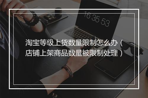 淘宝等级上货数量限制怎么办（店铺上架商品数量被限制处理）