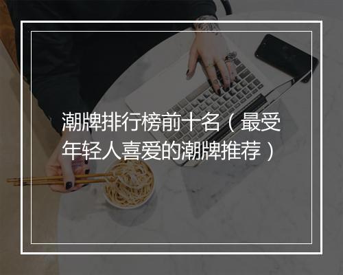 潮牌排行榜前十名（最受年轻人喜爱的潮牌推荐）