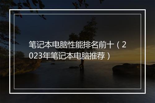 笔记本电脑性能排名前十（2023年笔记本电脑推荐）