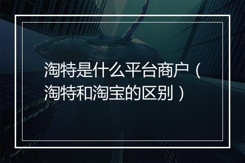 淘特是什么平台商户（淘特和淘宝的区别）