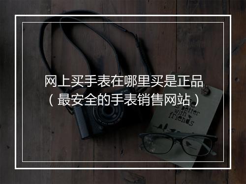 网上买手表在哪里买是正品（最安全的手表销售网站）