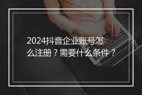 2024抖音企业账号怎么注册？需要什么条件？
