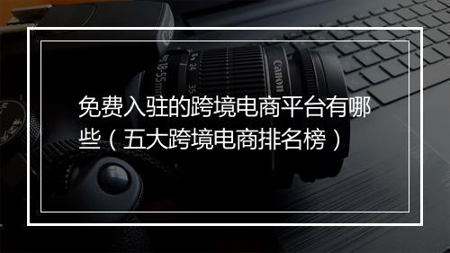 免费入驻的跨境电商平台有哪些（五大跨境电商排名榜）