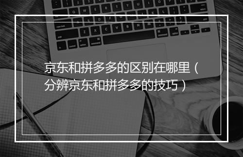 京东和拼多多的区别在哪里（分辨京东和拼多多的技巧）