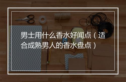 男士用什么香水好闻点（适合成熟男人的香水盘点）