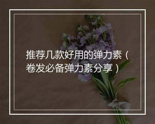 推荐几款好用的弹力素（卷发必备弹力素分享）