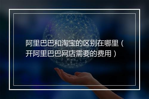 阿里巴巴和淘宝的区别在哪里（开阿里巴巴网店需要的费用）