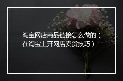 淘宝网店商品链接怎么做的（在淘宝上开网店卖货技巧）