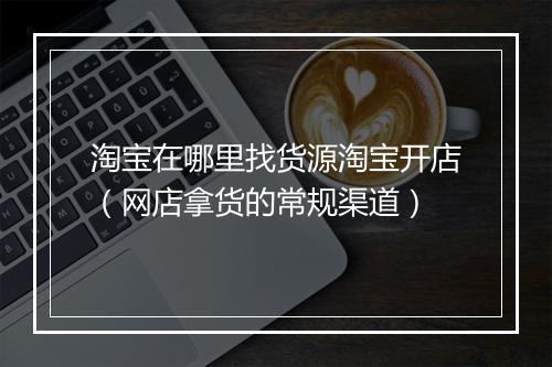 淘宝在哪里找货源淘宝开店（网店拿货的常规渠道）