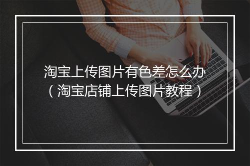 淘宝上传图片有色差怎么办（淘宝店铺上传图片教程）