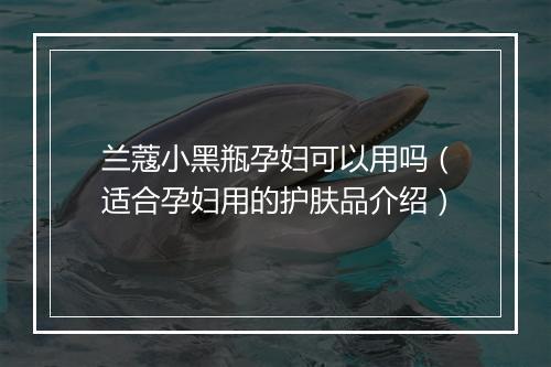 兰蔻小黑瓶孕妇可以用吗（适合孕妇用的护肤品介绍）