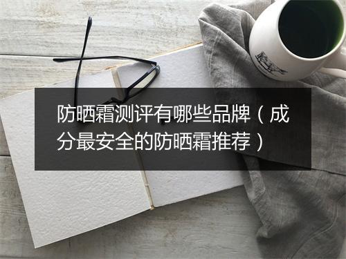 防晒霜测评有哪些品牌（成分最安全的防晒霜推荐）