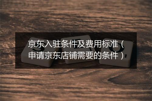 京东入驻条件及费用标准（申请京东店铺需要的条件）
