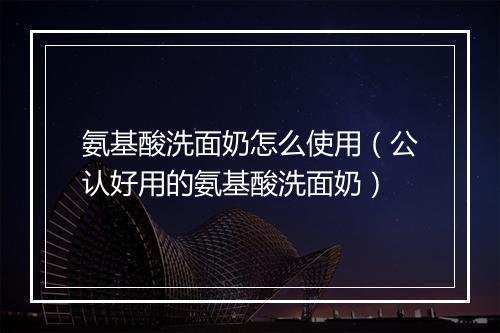 氨基酸洗面奶怎么使用（公认好用的氨基酸洗面奶）