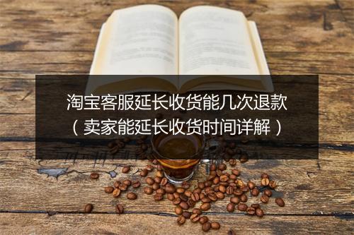淘宝客服延长收货能几次退款（卖家能延长收货时间详解）